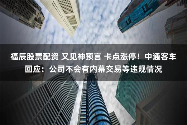 福辰股票配资 又见神预言 卡点涨停！中通客车回应：公司不会有内幕交易等违规情况