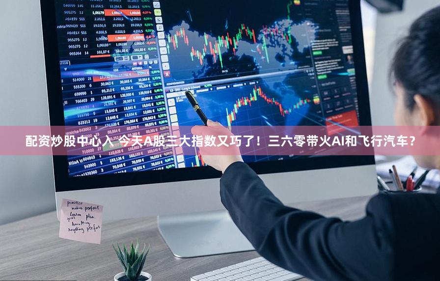 配资炒股中心入 今天A股三大指数又巧了！三六零带火AI和飞行汽车？
