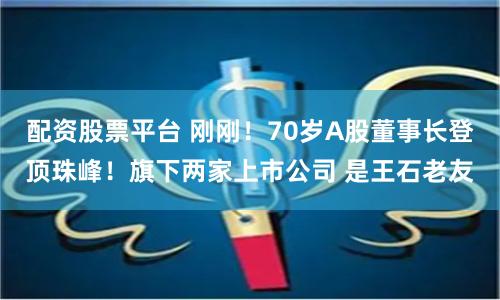 配资股票平台 刚刚！70岁A股董事长登顶珠峰！旗下两家上市公司 是王石老友