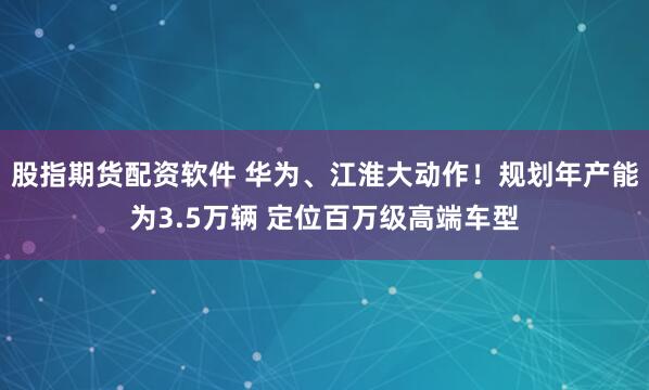 股指期货配资软件 华为、江淮大动作！规划年产能为3.5万辆 定位百万级高端车型