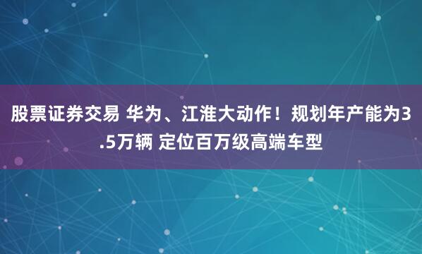 股票证券交易 华为、江淮大动作！规划年产能为3.5万辆 定位百万级高端车型