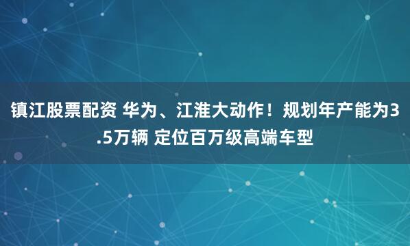 镇江股票配资 华为、江淮大动作！规划年产能为3.5万辆 定位百万级高端车型