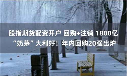 股指期货配资开户 回购+注销 1800亿“奶茅”大利好！年内回购20强出炉