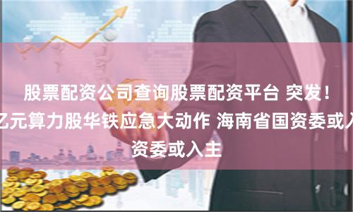 股票配资公司查询股票配资平台 突发！百亿元算力股华铁应急大动作 海南省国资委或入主