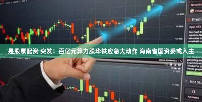 是股票配资 突发！百亿元算力股华铁应急大动作 海南省国资委或入主