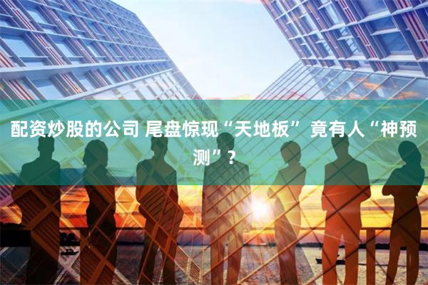 配资炒股的公司 尾盘惊现“天地板” 竟有人“神预测”？