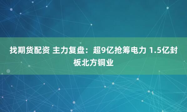 找期货配资 主力复盘：超9亿抢筹电力 1.5亿封板北方铜业
