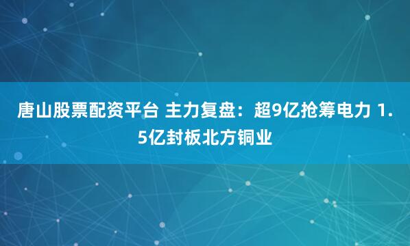 唐山股票配资平台 主力复盘：超9亿抢筹电力 1.5亿封板北方铜业