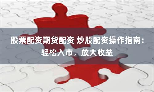股票配资期货配资 炒股配资操作指南：轻松入市，放大收益