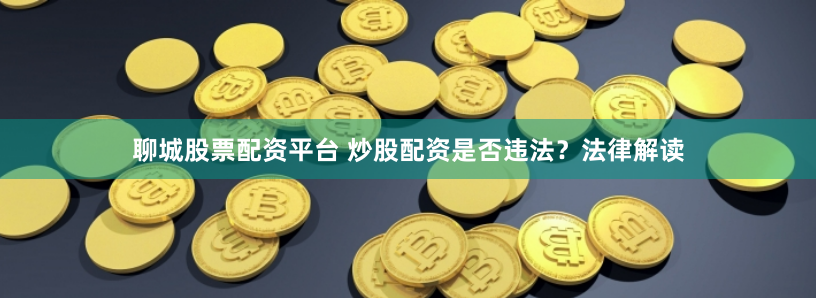 聊城股票配资平台 炒股配资是否违法？法律解读