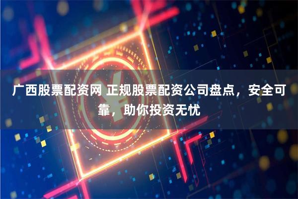 广西股票配资网 正规股票配资公司盘点，安全可靠，助你投资无忧