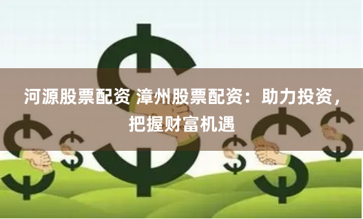 河源股票配资 漳州股票配资：助力投资，把握财富机遇