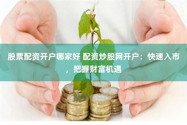股票配资开户哪家好 配资炒股网开户：快速入市，把握财富机遇