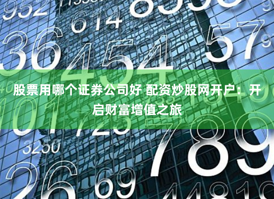 股票用哪个证券公司好 配资炒股网开户：开启财富增值之旅