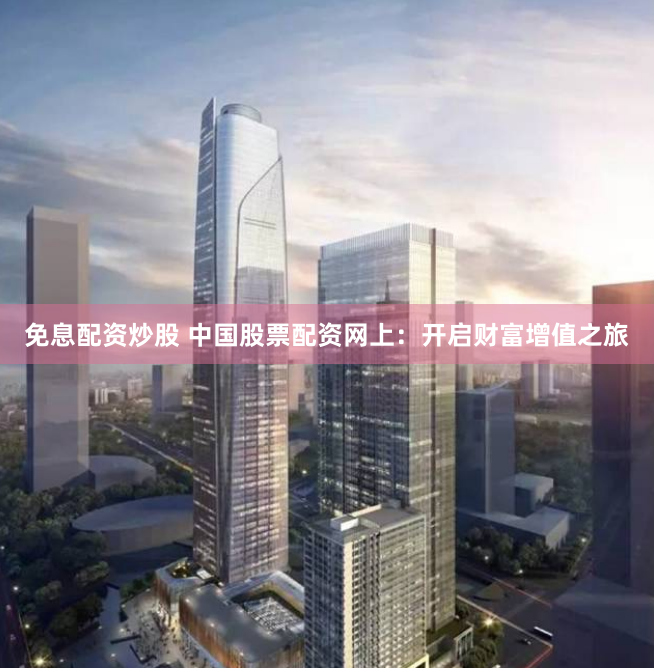 免息配资炒股 中国股票配资网上：开启财富增值之旅