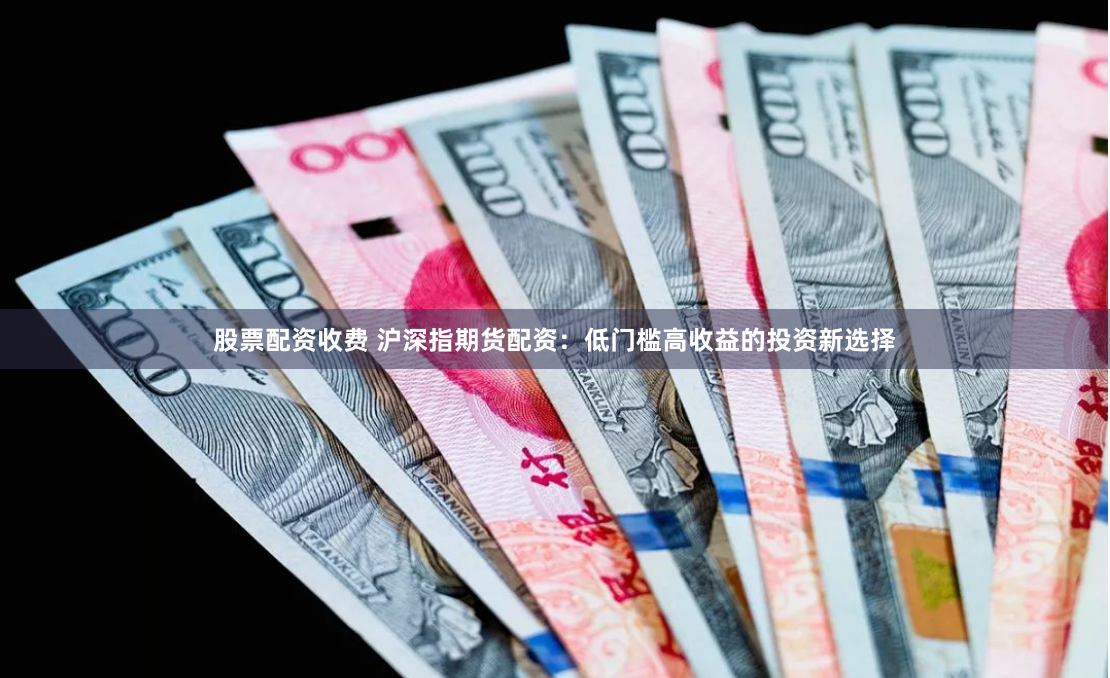 股票配资收费 沪深指期货配资：低门槛高收益的投资新选择