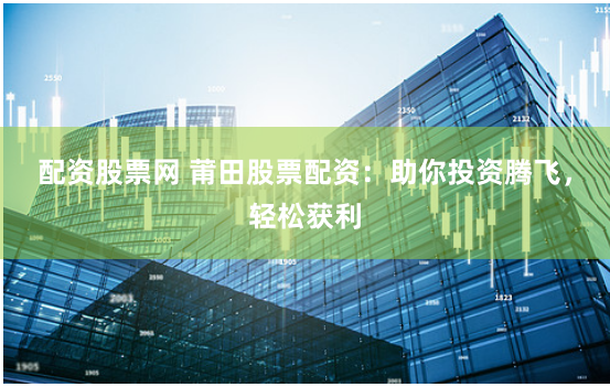 配资股票网 莆田股票配资：助你投资腾飞，轻松获利
