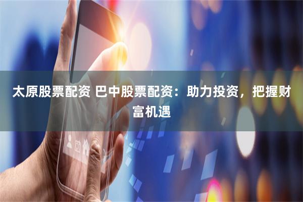 太原股票配资 巴中股票配资:助力投资,把握财富机遇