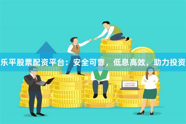 乐平股票配资平台：安全可靠，低息高效，助力投资