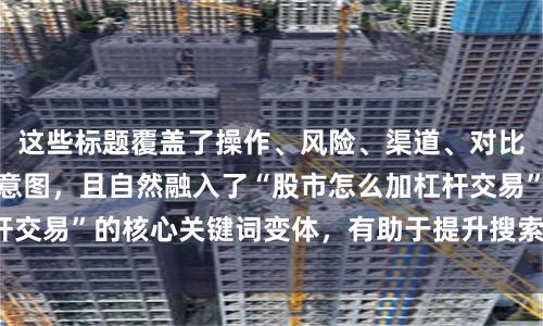 这些标题覆盖了操作、风险、渠道、对比、规则等不同搜索意图，且自然融入了“股市怎么加杠杆交易”的核心关键词变体，有助于提升搜索引擎收录概率。
