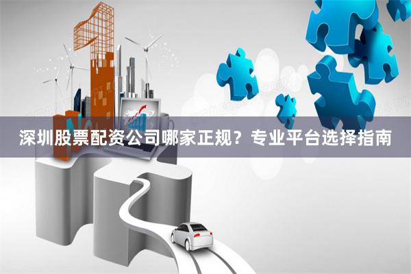 深圳股票配资公司哪家正规？专业平台选择指南